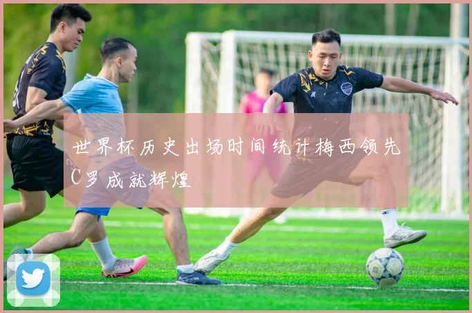 世界杯历史出场时间统计梅西领先C罗成就辉煌