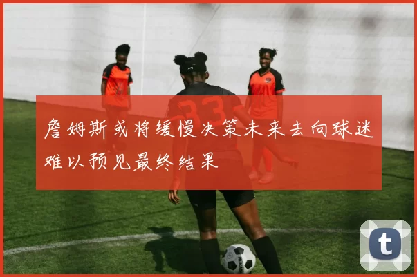 詹姆斯或将缓慢决策未来去向球迷难以预见最终结果