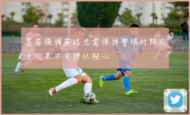 墨菲强调英格兰需保持警惕对阵民主刚果不可掉以轻心