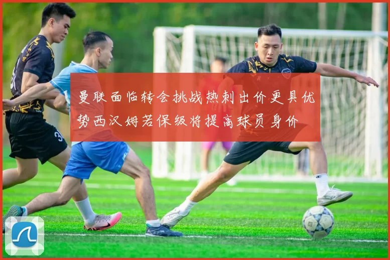 曼联面临转会挑战热刺出价更具优势西汉姆若保级将提高球员身价