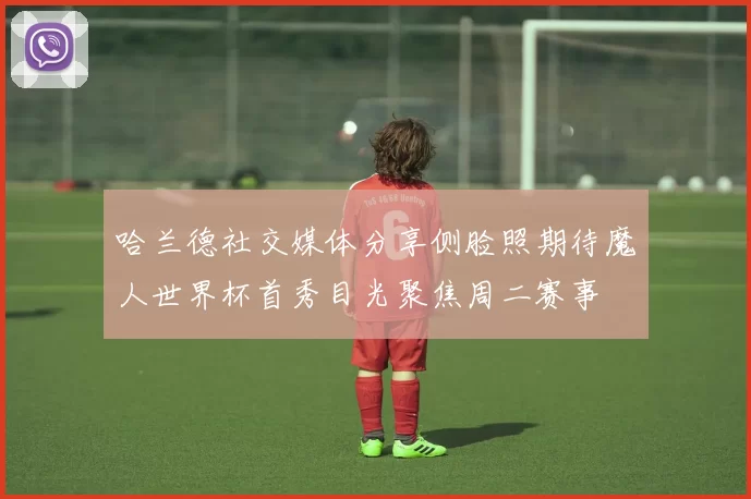 哈兰德社交媒体分享侧脸照期待魔人世界杯首秀目光聚焦周二赛事